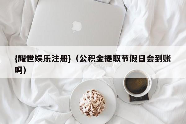 {耀世娱乐注册}(公积金提取节假日会到账吗)